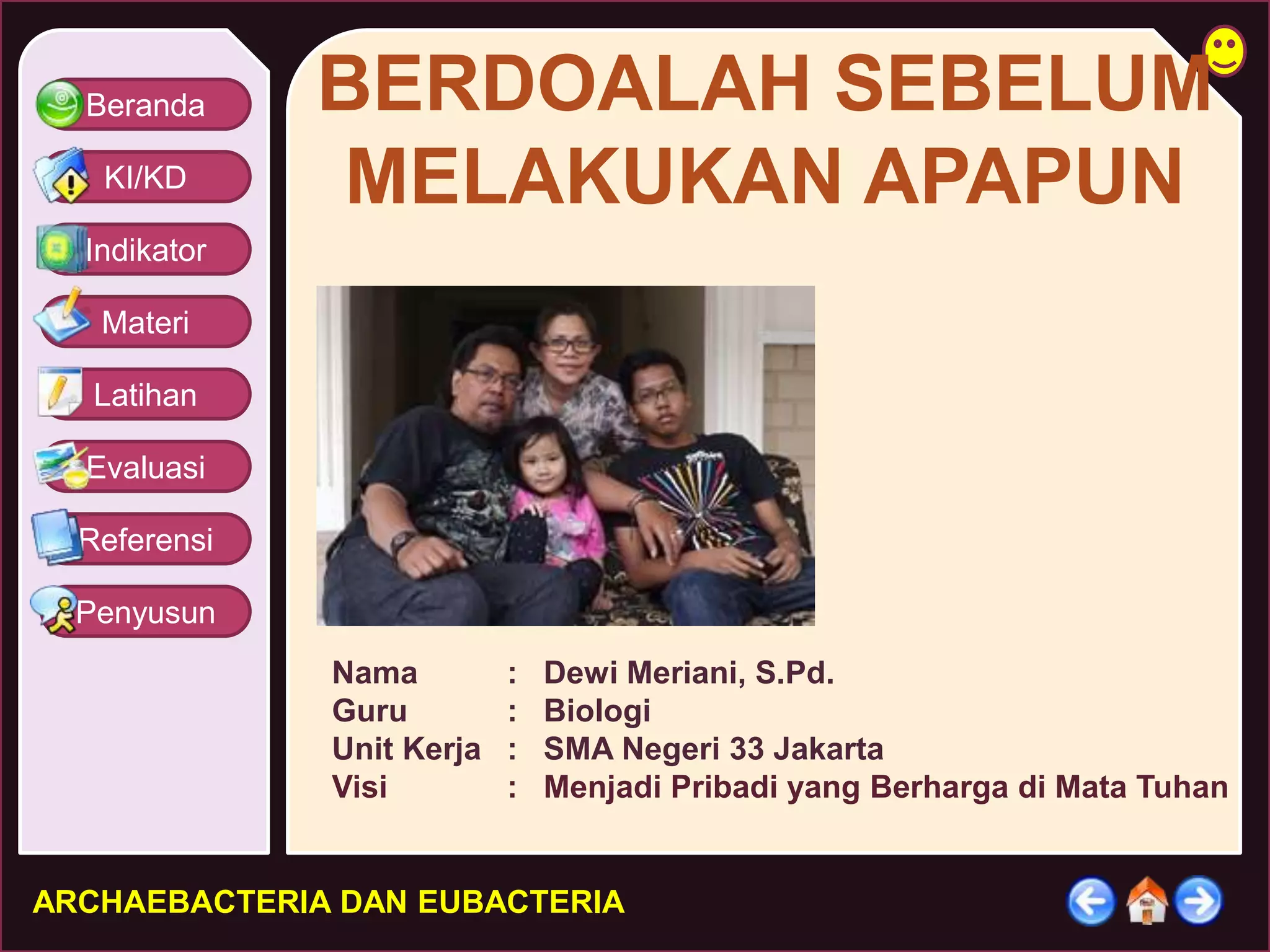 Beranda 
KI/KD 
Indikator 
Materi 
Latihan 
Evaluasi 
Referensi 
Penyusun 
BERDOALAH SEBELUM 
MELAKUKAN APAPUN 
Nama : Dewi Meriani, S.Pd. 
Guru : Biologi 
Unit Kerja : SMA Negeri 33 Jakarta 
Visi : Menjadi Pribadi yang Berharga di Mata Tuhan 
ARCHAEBACTERIA DAN EUBACTERIA 
