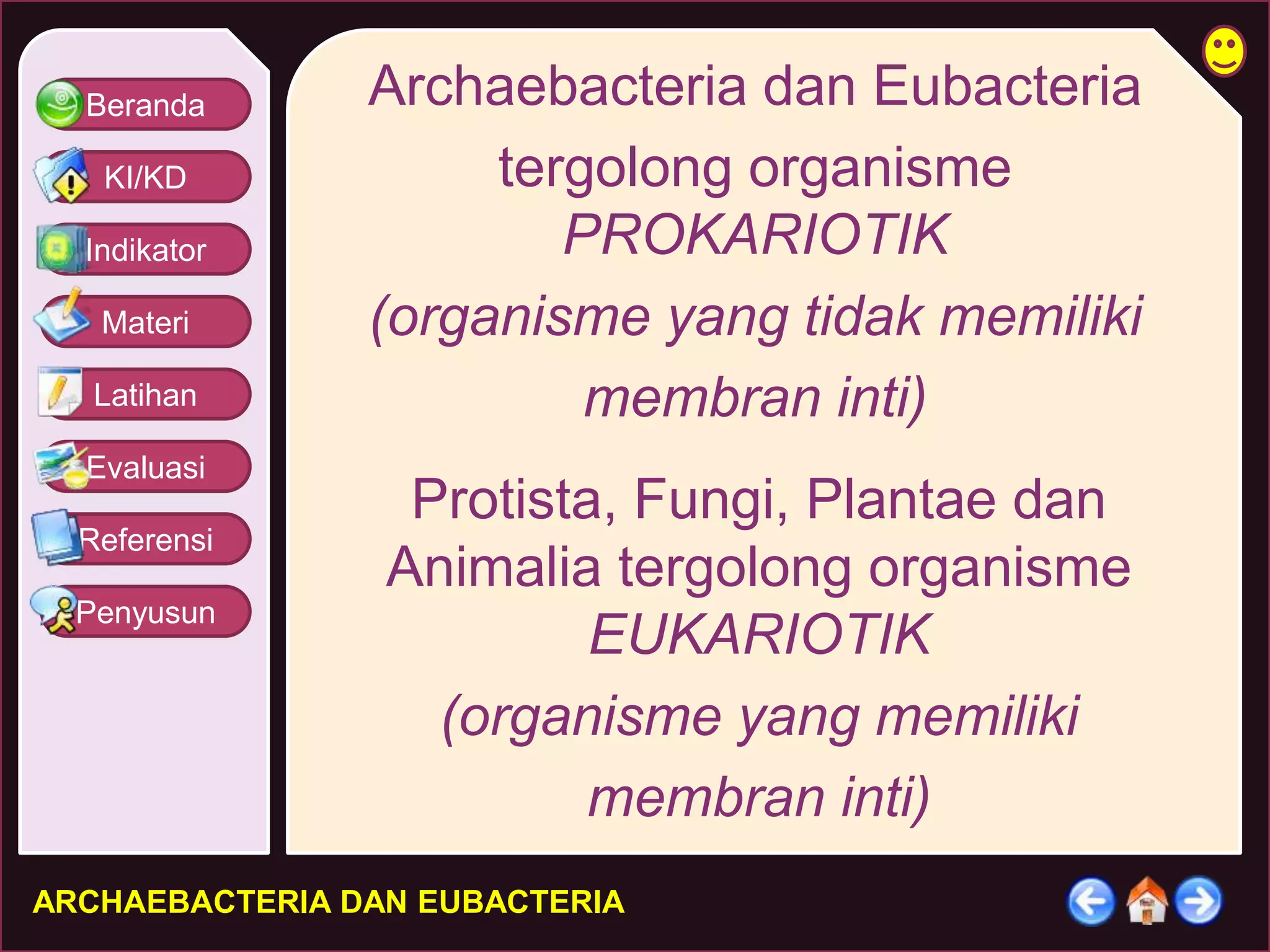 Beranda 
KI/KD 
Indikator 
Materi 
Latihan 
Evaluasi 
Referensi 
Penyusun 
Archaebacteria dan Eubacteria 
tergolong organisme 
PROKARIOTIK 
(organisme yang tidak memiliki 
membran inti) 
Protista, Fungi, Plantae dan 
Animalia tergolong organisme 
EUKARIOTIK 
(organisme yang memiliki 
membran inti) 
ARCHAEBACTERIA DAN EUBACTERIA 
 