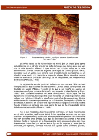 Figura 6.    Escena entre un caballo y una figura humana. Selva Pascuala.
                                       Foto Juan F. Ruiz.

             En otros casos se ha representado la monta por un jinete, pero como
      señalábamos en el párrafo anterior se trata de figuras que tienen poco que ver
      con el arte levantino clásico, o que incluso se podrían incluir en el arte
      esquemático. El más famoso es el jinete del Cingle de Gasulla (Ripoll, 1963),
      equipado con un yelmo con cimera, que probablemente corresponda a un
      añadido muy tardío con respecto al resto del abrigo. Otros ejemplos menos
      claros de equitación proceden del Abrigo de los Trepadores, del Abrigo de los
      Borriquitos (Almagro, 1956).

             La representación del pastoreo todavía es más escasa. Sólo se han
      interpretado así dos escenas en arte levantino. La más citada corresponde a la
      Cañada de Marco (Alcaine, Teruel) en la que a un rebaño de cabras se
      superpone una figura humana de tamaño muy superior a ellas (Beltrán y Royo,
      1994). Los convencionalismos de este antropomorfo están lejos de los
      típicamente levantinos, lo que podría estar indicando un añadido posterior a las
      cabras que habría modificado el significado original de la composición. Menos
      evidente resulta la escena procedente de la Cova dels Rossegadors (Pobla de
      Benifassá, Castellón) en la que una figura humana equipada con una posible
      honda entraría en contacto con una cabra, lo que se ha interpretado como
      indicio de domesticación (Mesado, 1989).

             Por lo que respecta a las interacciones indirectas, sin duda mayoritarias
      en el arte levantino, podríamos incluir todas aquellas escenas en los que
      conviven antropomorfos y zoomorfos sin que podamos percibir con claridad la
      relación existente entre ambos. Este tipo de asociaciones apenas si han sido
      tratadas hasta el momento en la historiografía, pero algunas de ellas son muy
      interesantes, como las que existen entre figuras de mujeres y cierto tipo de
      animales, por ejemplo, cérvidos machos. En lugares como El Milano (Mateo,



112
 