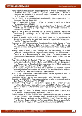 Pérez G (2005): Nuevos datos paleocarpológicos en niveles neolíticos del País
   Valenciano. En: Arias P; Ontañón R y García-Moncó C (eds). Actas del III
   Congreso del Neolítico en la Península Ibérica: Santander, 5 a 8 de octubre
   de 2003: 73-82. Santander.
Piñón F (1982): Las pinturas rupestres de Albarracín. Centro de Investigación y
   Museo de Altamira. Santander.
Porcar JB, Obermaier H, Breuil H (1936): Las pinturas rupestres de la Cueva
   Remigia (Castellón). Madrid.
Ripoll E (1961): Los abrigos pintados de los alrededores de Santolea (Teruel).
   Instituto de Prehistoria y Arqueología de la Diputación Provincial de
   Barcelona. Barcelona.
Ripoll E (1963): Pinturas rupestres de La Gasulla (Castellón). Instituto de
   Prehistoria y Arqueología de la Diputación Provincial de Barcelona.
   Barcelona.
Rodanés J; Tilo M, Fernández N (1996): El abrigo de Els Secans (Mazaleón,
   Teruel). La ocupación del Valle del Matarraña durante el Epipaleolíco y
   Neolítico Antiguo. Āl-Qannīš 6.
Rosenfeld A (1997): Archaeological Signatures of the Social Context of Rock-
   Art Production. En: Conkey, Soffer y Stratmann (eds.) (1997): Beyond art:
   Pleistocene image and symbol. University of California Press. Berkeley: 289-
   300.
Rowley-Conwy P (2001): Time, change and the archaeology of hunter-
   gatherers: how original is the ‘Original Affluent Society’?. En: Panter-Brick C;
   Layton R H y Rowley-Conwy P (eds.) (2001): Hunter-Gatherers. An
   Interdisciplinary Perspective. Cambridge University Press. Cambridge: 39-
   72.
Ruiz J (2005): Peña del Escrito II (Villar del Humo, Cuenca). Revisión de un
   abrigo clásico. En: Hernández y Soler (eds.) (2005): Actas del Congreso de
   Arte Rupestre en la España Mediterránea: Alicante, 25-28 de octubre de
   2004. Instituto Alicantino Juan Gil-Albert: 235-250.
Ruiz J (2006): Las pinturas rupestres en la Serranía de Cuenca. Análisis,
   revisión y crítica del concepto de estilo en las manifestaciones plásticas
   postpaleolíticas. Tesis doctoral inédita. UNED. Madrid.
Ruiz J (e.p.): Los Arenales. Una nueva estación con arte rupestre en Villar del
   Humo, Cuenca. Zephyrus LXIII.
Sanchidrián J (2001): Manual de arte prehistórico. Ariel Prehistoria. Madrid.
Sebastián A (1986-1987): Escenas acumulativas en el arte rupestre levantino.
   Bajo Aragón Prehistoria VII-VIII: 377-397.
Sherratt A (1981): Plough and pastoralism: aspects of the secondary products
   revolution. En: Hodder, Isaac y Hammond (eds.) (1981): Pattern of the past.
   Studies in honour of David Clarke. Cambridge University Press. Cambridge:
   261-305.
Soria M, López M (1999): Los abrigos con arte levantino de las cuencas altas
   del Segura y del Guadalquivir. Bolskan 16: 151-175.
Soria M, López M, Zorrilla D (2006): Arte rupestre esquemático en la provincia
   de Jaén. Algunas consideraciones sobre los últimos descubrimientos. En:
   Martínez García J y Hernández Pérez M (eds.) (2006): Actas del congreso
   Arte Rupestre Esquemático en la Península Ibérica. Comarca de los Vélez
   (Almería), 5-7 de mayo de 2004. Julián Martínez. Almería: 289-300.




                                                                                      125
 