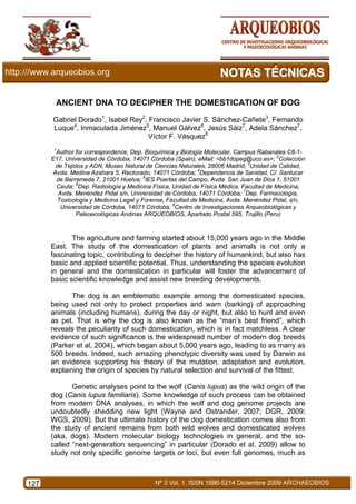 ANCIENT DNA TO DECIPHER THE DOMESTICATION OF DOG
      Gabriel Dorado1, Isabel Rey2, Francisco Javier S. Sánchez-Cañete3, Fernando
      Luque4, Inmaculada Jiménez5, Manuel Gálvez6, Jesús Sáiz7, Adela Sánchez7,
                                    Víctor F. Vásquez8
       1
        Author for correspondence, Dep. Bioquímica y Biología Molecular, Campus Rabanales C6-1-
      E17, Universidad de Córdoba, 14071 Córdoba (Spain), eMail: <bb1dopeg@uco.es>; 2Colección
        de Tejidos y ADN, Museo Natural de Ciencias Naturales, 28006 Madrid; 3Unidad de Calidad,
       Avda. Medina Azahara 5, Rectorado, 14071 Córdoba; 4Dependencia de Sanidad, C/. Sanlucar
        de Barrameda 7, 21001 Huelva; 5IES Puertas del Campo, Avda. San Juan de Dios 1, 51001
        Ceuta; 6Dep. Radiología y Medicina Física, Unidad de Física Médica, Facultad de Medicina,
         Avda. Menéndez Pidal s/n, Universidad de Córdoba, 14071 Córdoba; 7Dep. Farmacología,
         Toxicología y Medicina Legal y Forense, Facultad de Medicina, Avda. Menéndez Pidal, s/n,
          Universidad de Córdoba, 14071 Córdoba; 8Centro de Investigaciones Arqueobiológicas y
                Paleoecológicas Andinas ARQUEOBIOS, Apartado Postal 595, Trujillo (Peru)



             The agriculture and farming started about 15,000 years ago in the Middle
      East. The study of the domestication of plants and animals is not only a
      fascinating topic, contributing to decipher the history of humankind, but also has
      basic and applied scientific potential. Thus, understanding the species evolution
      in general and the domestication in particular will foster the advancement of
      basic scientific knowledge and assist new breeding developments.

             The dog is an emblematic example among the domesticated species,
      being used not only to protect properties and warn (barking) of approaching
      animals (including humans), during the day or night, but also to hunt and even
      as pet. That is why the dog is also known as the “man’s best friend”, which
      reveals the peculiarity of such domestication, which is in fact matchless. A clear
      evidence of such significance is the widespread number of modern dog breeds
      (Parker et al, 2004), which began about 5,000 years ago, leading to as many as
      500 breeds. Indeed, such amazing phenotypic diversity was used by Darwin as
      an evidence supporting his theory of the mutation, adaptation and evolution,
      explaining the origin of species by natural selection and survival of the fittest.

             Genetic analyses point to the wolf (Canis lupus) as the wild origin of the
      dog (Canis lupus familiaris). Some knowledge of such process can be obtained
      from modern DNA analyses, in which the wolf and dog genome projects are
      undoubtedly shedding new light (Wayne and Ostrander, 2007; DGR, 2009;
      WGS, 2009). But the ultimate history of the dog domestication comes also from
      the study of ancient remains from both wild wolves and domesticated wolves
      (aka, dogs). Modern molecular biology technologies in general, and the so-
      called “next-generation sequencing” in particular (Dorado et al, 2009) allow to
      study not only specific genome targets or loci, but even full genomes, much as



127
 