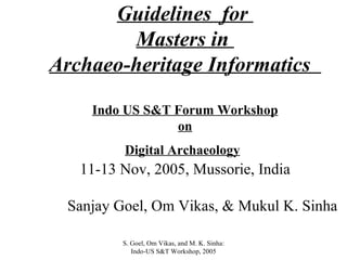 Guidelines  for  Masters in  Archaeo-heritage Informatics  Indo US S&T Forum Workshop on Digital Archaeology   11-13 Nov, 2005, Mussorie, India Sanjay Goel, Om Vikas, & Mukul K. Sinha S. Goel, Om Vikas, and M. K. Sinha: Indo-US S&T Workshop, 2005 