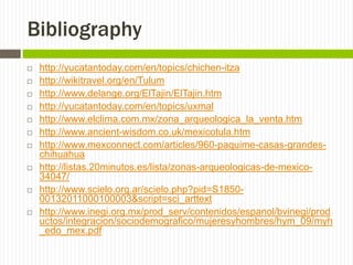 Bibliography
   http://yucatantoday.com/en/topics/chichen-itza
   http://wikitravel.org/en/Tulum
   http://www.delange.org/ElTajin/ElTajin.htm
   http://yucatantoday.com/en/topics/uxmal
   http://www.elclima.com.mx/zona_arqueologica_la_venta.htm
   http://www.ancient-wisdom.co.uk/mexicotula.htm
   http://www.mexconnect.com/articles/960-paquime-casas-grandes-
    chihuahua
   http://listas.20minutos.es/lista/zonas-arqueologicas-de-mexico-
    34047/
   http://www.scielo.org.ar/scielo.php?pid=S1850-
    00132011000100003&script=sci_arttext
   http://www.inegi.org.mx/prod_serv/contenidos/espanol/bvinegi/prod
    uctos/integracion/sociodemografico/mujeresyhombres/hym_09/myh
    _edo_mex.pdf
 