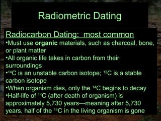 Radiometric Dating
Radiocarbon Dating: most common
•Must use organic materials, such as charcoal, bone,
or plant matter
•All organic life takes in carbon from their
surroundings
•14
C is an unstable carbon isotope; 12
C is a stable
carbon isotope
•When organism dies, only the 14
C begins to decay
•Half-life of 14
C (after death of organism) is
approximately 5,730 years—meaning after 5,730
years, half of the 14
C in the living organism is gone
 