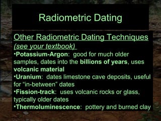 Radiometric Dating
Other Radiometric Dating Techniques
(see your textbook)
•Potassium-Argon: good for much older
samples, dates into the billions of years, uses
volcanic material
•Uranium: dates limestone cave deposits, useful
for “in-between” dates
•Fission-track: uses volcanic rocks or glass,
typically older dates
•Thermoluminescence: pottery and burned clay
 