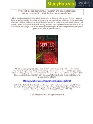 Provided for non-commercial research and educational use.
Not for reproduction, distribution or commercial use.
This article was originally published in Encyclopedia of Applied Ethics, Second
Edition, published by Elsevier, and the attached copy is provided by Elsevier for the
author’s benefit and for the benefit of the author’s institution, for non-commercial
research and educational use including without limitation use in instruction at your
institution, sending it to specific colleagues who you know, and providing a copy to
your institution’s administrator.
All other uses, reproduction and distribution, including without limitation
commercial reprints, selling or licensing copies or access, or posting on open
internet sites, your personal or institution’s website or repository, are prohibited.
For exceptions, permission may be sought for such use through Elsevier’s
permissions site at:
http://www.elsevier.com/locate/permissionusematerial
McGill D., Colwell-Chanthaphonh C., and Hollowell J. Archaeological Ethics.
In: Ruth Chadwick, editor. Encyclopedia of Applied Ethics, Second Edition,
volume 1. San Diego: Academic Press; 2012. pp. 179–188.
ª 2012 Elsevier Inc. All rights reserved.
 
