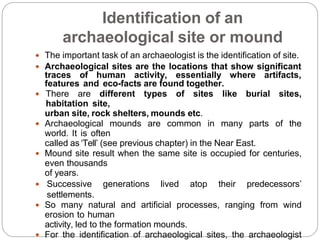 Identification of an
archaeological site or mound
 The important task of an archaeologist is the identification of site.
 Archaeological sites are the locations that show significant
traces of human activity, essentially where artifacts,
features and eco-facts are found together.
 There are different types of sites like burial sites,
habitation site,
urban site, rock shelters, mounds etc.
 Archaeological mounds are common in many parts of the
world. It is often
called as ‘Tell’ (see previous chapter) in the Near East.
 Mound site result when the same site is occupied for centuries,
even thousands
of years.
 Successive generations lived atop their predecessors’
settlements.
 So many natural and artificial processes, ranging from wind
erosion to human
activity, led to the formation mounds.
 For the identification of archaeological sites, the archaeologist
 