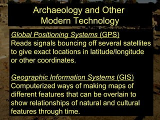 Archaeology and Other
Modern Technology
Global Positioning Systems (GPS)
Reads signals bouncing off several satellites
to give exact locations in latitude/longitude
or other coordinates.
Geographic Information Systems (GIS)
Computerized ways of making maps of
different features that can be overlain to
show relationships of natural and cultural
features through time.
 