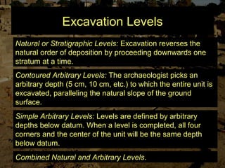 Excavation Levels
Natural or Stratigraphic Levels: Excavation reverses the
natural order of deposition by proceeding downwards one
stratum at a time.
Contoured Arbitrary Levels: The archaeologist picks an
arbitrary depth (5 cm, 10 cm, etc.) to which the entire unit is
excavated, paralleling the natural slope of the ground
surface.
Simple Arbitrary Levels: Levels are defined by arbitrary
depths below datum. When a level is completed, all four
corners and the center of the unit will be the same depth
below datum.
Combined Natural and Arbitrary Levels.
 