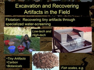 Excavation and Recovering
Artifacts in the Field
Flotation: Recovering tiny artifacts through
specialized water-screening
•Tiny Artifacts
•Carbon
•Botanicals
Low-tech and
High-tech
Fish scales, e.g.
 