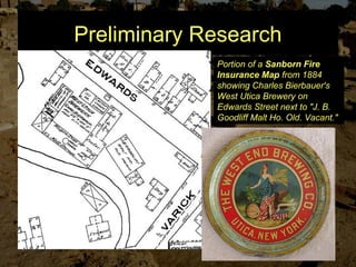 Preliminary Research
Portion of a Sanborn Fire
Insurance Map from 1884
showing Charles Bierbauer's
West Utica Brewery on
Edwards Street next to "J. B.
Goodliff Malt Ho. Old. Vacant."
 
