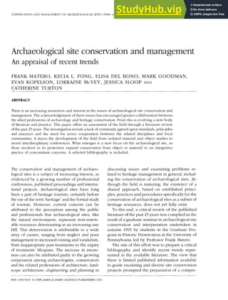 CONSERVATION AND MANAGEMENT OF ARCHAEOLOGICAL SITES (998) volume 2 pages 129-142
Archaeological site conservation and management
An ap p raisal of recen t tren d s
FRANK MATERO, KECIA L. FONG, ELISA DEL BONO, MARK GOODMAN,
EVAN KOPELSON, LORRAINE McVEY, JESSICA SLOOP AND
CATHERINE TURTON
A B S T R A C T
There is an increasing awareness and interest in the issues of archaeological site conservation and
management. The acknowledgement of these issues has encouraged greater collaboration between
the allied professions of archaeology and heritage conservation. From this is evolving a new body
of literature and practice. This paper offers an assessment of the field through a literature review
of the past 25 years. The investigation reveals a lack of commonly agreed upon standards, principles
and practices and the need for active cooperation between the related disciplines and local
communities. It traces the development of the field from isolated material and object studies to
recent interdisciplinary conferences. What emerges is a new focus on the archaeological site, as
those involved in its protection expand conservation from object or material to an integrative
practice of concomitant concerns. A selected bibliography is included.
The conservation and management of archaeo-
logical sites is a subject of increasing interest, as
evidenced by a growing number of professional
conferences, published proceedings and interna-
tional projects. Archaeological sites have long
been a part of heritage tourism, certainly before
the use of the term 'heritage' and the formal study
of tourism. However, current concern can be
attributed to the perception among the public
and professionals that archaeological sites, like
the natural environment, represent non-renew-
able resources deteriorating at an increasing rate
[49]. This deterioration is attributable to a wide
array of causes, ranging from neglect and poor
management to increased visiting and vandalism,
from inappropriate past treatments to the expiry
of treatments' lifespans. The increase in aware-
ness can also be attributed partly to the growing
cooperation among archaeologists, conservators
and the related professions of architecture, land-
scape architecture, engineering and planning in
discussing issues and examInIng problems re-
lated to heritage management in general, includ-
ing the conservation of archaeological sites. Al-
though the field is maturing, the existence of a
shared approach, based on established princi-
ples, practices and procedures specifically for the
conservation of archaeological sites as a subset of
heritage resources, does not yet fully exist.
To this end, a critical review of the published
literature of the past 25 years was compiled as the
result of a graduate seminar in archaeological site
conservation and interpretation undertaken in
autumn 1995 by students in the Graduate Pro-
gram in Historic Preservation at the University of
Pennsylvania led by Professor Frank Matero.
The aim of this effort was to prepare a critical
bibliography and identify recent trends repre-
sented in the available literature. The view that
there is limited published information available
to guide escalating and diverse site conservation
projects prompted the preparation of a compre-
ISSN 1350-5033 © 1998 JAMES & JAMES (SCIENCE PUBLISHERS) LTD
 