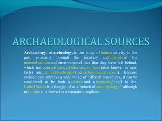 Archaeology, or archeology, is the study of human activity in the 
past, primarily through the recovery and analysis of the 
material culture and environmental data that they have left behind, 
which includes artifacts, architecture, biofacts (also known as eco-facts) 
and cultural landscapes (the archaeological record). Because 
archaeology employs a wide range of different procedures, it can be 
considered to be both a science and a humanity,[2] and in the 
United States it is thought of as a branch of anthropology,[3] although 
in Europe it is viewed as a separate discipline.. 
 