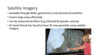 Satellite Imagery
• Available through NASA, government and commercial satellites
• Covers large areas efficiently
• Can be enhanced by filters (e.g.infrared) for greater contrast
• Dr Sarah Parcak has found at least 35 new pyramids using satellite
imagery
 