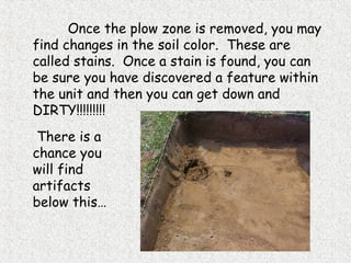 Once the plow zone is removed, you may
find changes in the soil color. These are
called stains. Once a stain is found, you can
be sure you have discovered a feature within
the unit and then you can get down and
DIRTY!!!!!!!!!
There is a
chance you
will find
artifacts
below this…
 