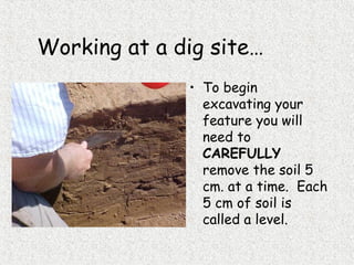 Working at a dig site…
• To begin
excavating your
feature you will
need to
CAREFULLY
remove the soil 5
cm. at a time. Each
5 cm of soil is
called a level.
 