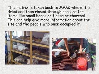 This matrix is taken back to MVAC where it is
dried and then rinsed through screens for
items like small bones or flakes or charcoal.
This can help give more information about the
site and the people who once occupied it.
 