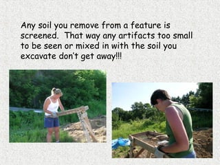Any soil you remove from a feature is
screened. That way any artifacts too small
to be seen or mixed in with the soil you
excavate don’t get away!!!
 
