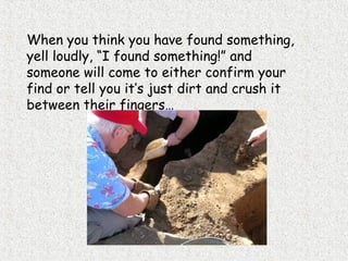 When you think you have found something,
yell loudly, “I found something!” and
someone will come to either confirm your
find or tell you it’s just dirt and crush it
between their fingers…
 