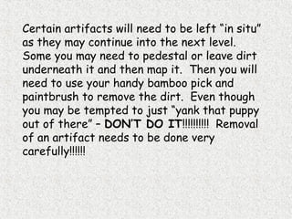 Certain artifacts will need to be left “in situ”
as they may continue into the next level.
Some you may need to pedestal or leave dirt
underneath it and then map it. Then you will
need to use your handy bamboo pick and
paintbrush to remove the dirt. Even though
you may be tempted to just “yank that puppy
out of there” – DON’T DO IT!!!!!!!!!! Removal
of an artifact needs to be done very
carefully!!!!!!
 