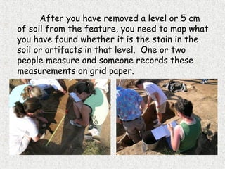 After you have removed a level or 5 cm
of soil from the feature, you need to map what
you have found whether it is the stain in the
soil or artifacts in that level. One or two
people measure and someone records these
measurements on grid paper.
 