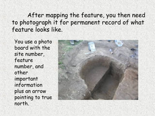 After mapping the feature, you then need
to photograph it for permanent record of what
feature looks like.
You use a photo
board with the
site number,
feature
number, and
other
important
information
plus an arrow
pointing to true
north.
 