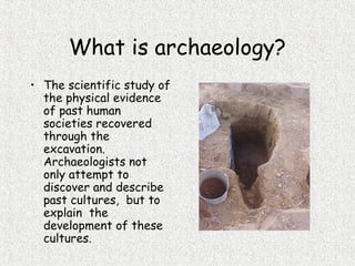 What is archaeology?
• The scientific study of
the physical evidence
of past human
societies recovered
through the
excavation.
Archaeologists not
only attempt to
discover and describe
past cultures, but to
explain the
development of these
cultures.
 
