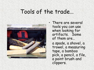 Tools of the trade…
• There are several
tools you can use
when looking for
artifacts. Some
of them are…
a spade, a shovel, a
trowel, a measuring
tape, a bamboo
pick, a pencil, a file,
a paint brush and
clippers.
 