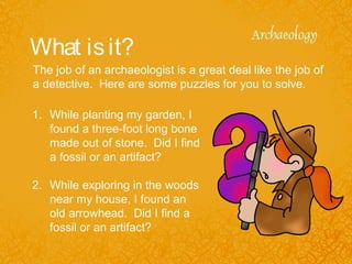 What isit?
1. While planting my garden, I
found a three-foot long bone
made out of stone. Did I find
a fossil or an artifact?
2. While exploring in the woods
near my house, I found an
old arrowhead. Did I find a
fossil or an artifact?
The job of an archaeologist is a great deal like the job of
a detective. Here are some puzzles for you to solve.
 