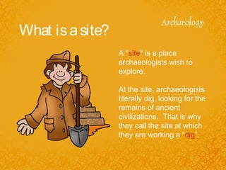 What isasite?
A "site" is a place
archaeologists wish to
explore.
At the site, archaeologists
literally dig, looking for the
remains of ancient
civilizations. That is why
they call the site at which
they are working a “dig”.
 