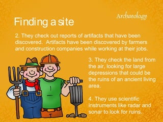 Finding asite
2. They check out reports of artifacts that have been
discovered. Artifacts have been discovered by farmers
and construction companies while working at their jobs.
3. They check the land from
the air, looking for large
depressions that could be
the ruins of an ancient living
area.
4. They use scientific
instruments like radar and
sonar to look for ruins.
 