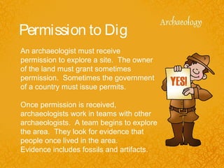 Permission to Dig
An archaeologist must receive
permission to explore a site. The owner
of the land must grant sometimes
permission. Sometimes the government
of a country must issue permits.
Once permission is received,
archaeologists work in teams with other
archaeologists. A team begins to explore
the area. They look for evidence that
people once lived in the area.
Evidence includes fossils and artifacts.
 