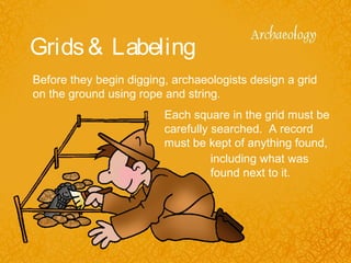Grids& Labeling
Before they begin digging, archaeologists design a grid
on the ground using rope and string.
Each square in the grid must be
carefully searched. A record
must be kept of anything found,
including what was
found next to it.
 