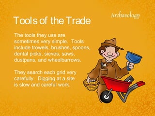 Toolsof theTrade
The tools they use are
sometimes very simple. Tools
include trowels, brushes, spoons,
dental picks, sieves, saws,
dustpans, and wheelbarrows.
They search each grid very
carefully. Digging at a site
is slow and careful work.
 