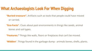 What Archaeologists Look For When Digging
“Buried treasure”. Artifacts such as tools that people could have moved
or carried.
“Eco-Facts”. Clues about past environments in things like seeds, animal
bones and soil types.
“Features.” Things like walls, floors or fireplaces that can’t be moved.
“Midden”. Things found in the garbage dump - animals bones, shells, plants.
 