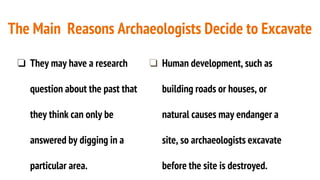 The Main Reasons Archaeologists Decide to Excavate
❏ They may have a research
question about the past that
they think can only be
answered by digging in a
particular area.
❏ Human development, such as
building roads or houses, or
natural causes may endanger a
site, so archaeologists excavate
before the site is destroyed.
 