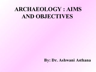 ARCHAEOLOGY : AIMS
AND OBJECTIVES
By: Dr. Ashwani Asthana
 