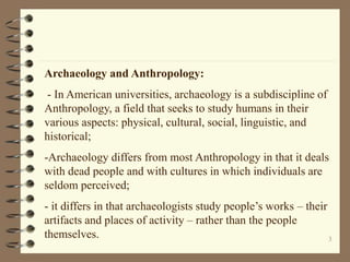 3
Archaeology and Anthropology:
- In American universities, archaeology is a subdiscipline of
Anthropology, a field that seeks to study humans in their
various aspects: physical, cultural, social, linguistic, and
historical;
-Archaeology differs from most Anthropology in that it deals
with dead people and with cultures in which individuals are
seldom perceived;
- it differs in that archaeologists study people’s works – their
artifacts and places of activity – rather than the people
themselves.
 