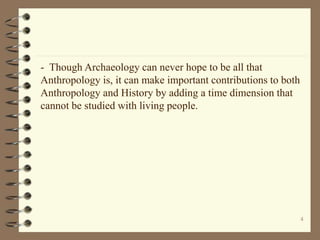 4
- Though Archaeology can never hope to be all that
Anthropology is, it can make important contributions to both
Anthropology and History by adding a time dimension that
cannot be studied with living people.
 