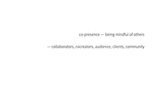 co-presence — being mindful of others
— collaborators, cocreators, audience, clients, community
 