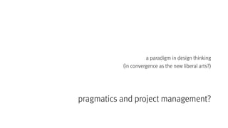 pragmatics and project management?
a paradigm in design thinking
(in convergence as the new liberal arts?)
 