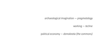 archaeological imagination — pragmatology
working — techne
political economy — demokratia (the commons)
 