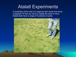 Atalatl Experiments A small flick of the wrist of a beginner that would only throw a baseball 15 feet can send an atalatl 80 yards or more.  Atalatl darts have a range of hundreds of yards. 