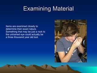 Examining Material Items are examined closely to determine their exact nature.  Something that may be just a rock to the untrained eye could actually be a three thousand year old tool. 