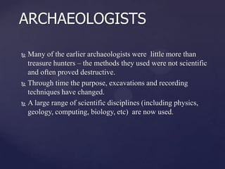 ARCHAEOLOGISTS
Many of the earlier archaeologists were little more than
treasure hunters – the methods they used were not scientific
and often proved destructive.
 Through time the purpose, excavations and recording
techniques have changed.
 A large range of scientific disciplines (including physics,
geology, computing, biology, etc) are now used.


 