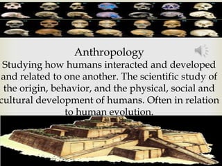 Anthropology
 Studying how humans interacted and developed
and related to one another. The scientific study of
 the origin, behavior, and the physical, social and
cultural development of humans. Often in relation
                to human evolution.
 