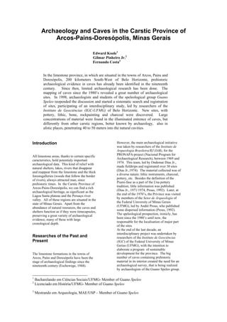 Archaeology and Caves in the Carstic Province of
Arcos-Pains-Doresópolis, Minas Gerais
Edward Koole1
Gilmar Pinheiro Jr.2
Fernando Costa3
In the limestone province, in which are situated in the towns of Arcos, Pains and
Doresópolis, 200 kilometers South-West of Belo Horizonte, prehistoric
archaeological evidence in caves has already been identified in the nineteenth
century.
Since then, limited archaeological research has been done. The
mapping of caves since the 1980’s revealed a great number of archaeological
sites. In 1998, archaeologists and students of the speleological group Guano
Speleo reopended the discussion and started a sistematic search and registration
of sites, participating of an interdisciplinary study, led by researchers of the
Instituto de Geociências (IGC-UFMG) of Belo Horizonte. New sites, with
pottery, lithic, bone, rockpainting and charcoal were discovered. Large
concentrations of material were found in the illuminated entrence of caves, but
differently from other carstic regions, better known by archaeology, also in
afotic places, penetrating 40 to 50 meters into the natural cavities.

Introduction
All limestone areas, thanks to certain specific
caracteristics, hold potentialy important
archaeological data. This kind of relief with
natural shelters, lakes, rivers that disappear
and reappear from the limestone and the thick
forestsgalleries (woods that follow the border
of rivers), always attracted man, since
prehistoric times. In the Carstic Province of
Arcos-Pains-Doresópolis, we can find a rich
archaeological heritage, as significant as the
Lagoa Santa plateau and the Peruaçu river
valley. All of these regions are situated in the
state of Minas Gerais. Apart from the
abundance of natural resources, the caves and
shelters function as if they were timecapsules,
preserving a great variety of archaeological
evidence, many of these with large
cronological depth.

Researches of the Past and
Present
The limestone formations in the towns of
Arcos, Pains and Doresópolis have been the
stage of archaeological findings since the
nineteenth century (Eschewege, 1944).

1
2
3

However, the main archaeological initiative
was taken by researchers of the Instituto de
Arqueologia Brasileira/RJ (IAB), for the
PRONAPA-project (Nacional Program for
Archaeological Research), between 1969 and
1974. This team, led by Ondemar Dias Jr.,
made fieldtrips and registrated over 30 sites
(Dias Jr.,1974). The material collected was of
a diverse nature: lithic instruments, charcoal,
pottery, etc. Besides the definition of the
Piumi-fase as a part of the Una pottery
tradition, little information was published
(Dias Jr., 1971/1974, Prous, 1992). Later, at
the end of the 1970’s, the Privince was visited
by members of the Setor de Arqueologia of
the Federal Uinversity of Minas Gerais
(UFMG), led by André Prous, who published
some dispersed information (Prous, 1992).
The speleological prospection, ironicly, has
been since the 1980’s until now, the
responsable for the localisation of major part
of the sites.
At the end of the last decade, an
interdisciplinary project was undertaken by
researchers of the Instituto de Geociências
(IGC) of the Federal University of Minas
Gerias (UFMG), with the intention to
elaborate a program of sustainable
development for the province. The big
number of caves containing prehistoric
material in its interior created the need for an
archaeological survey, that is being realized
by archaeologists of the Guano Speleo group.

Bacharelando em Ciências Sociais/UFMG- Member of Guano Speleo
Licenciado em História/UFMG- Member of Guano Speleo
Mestrando em Arqueologia, MAE/USP – Member of Guano Speleo

 