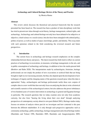 Hanna 1
Archaeology and Cultural Heritage: Review of the Theory and Practice
by Monica Hanna
Abstract
This review article discusses the theoretical and practical framework that the research
presented has been based on. The research has been a product of inter-disciplinary work that
has tried to present new ideas through social theory, heritage management, cultural rights, and
archaeology. Archaeology and cultural heritage not only have been debated to be subjective or
objective; a hard science or a social science, but also have been entangled with cultural policy,
politics of power, as well as studies of space, knowledge, gender, and identity. This essay deals
with such epistemes related to the field considering the reviewed research and future
perspectives.
I. Introduction
The current focus in archaeology and heritage research emphasizes on the complex
relationship between theory and praxis. The latest research has both tried to reflect on current
practices of archaeology in excavations, in museums, in heritage management, in the arts, and
in public consumption of archaeology and heritage, in addition to how the media present both
(Renfrew and Bahn 2020). The interpretations made by archaeologists, historians, heritage
professionals are not simply the product of new excavations or archival finds that are being
brought to light in ever-increasing amounts, but they also depend upon the development of new
techniques of inquiry and the changing nature of the questions research pose when this data is
approached. Today, archaeologists and heritage professionals tackle these new corpora of
complex data in a new world that does not only focus on analyzing the data to write a historical
and scientific narrative of the archaeological context, but also addresses the power imbalances
of two-hundred years of western intervention in archaeology in general and Egyptian heritage
in particular. The research questions that we today examine arise not only from academic
curiosity, but also from “hearing the living about their own dead” through analyzing
perspectives of contemporary society about its own past (Haikal 2003). Heritage studies today
focuses on notions of analysis whose past do we investigate and how contested is this past
between the different stakeholders. It is only through such progressive approaches such as
community archaeology, public archaeology, heritage management and critical heritage studies
(Hamilakis and Yalouri 1996, Hamilakis 2005, Hamilakis and Anagnostopoulos 2009,
 