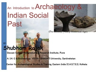 An Introduction to Archaeology &
Indian Social
Past
(Pre-History _ Early Historical Age)
BY-
Shubham Rajak
Deccan College Postgraduate & Research Institute, Pune
A. I.H. C & Archaeology, VISVA- BHARATI University, Santineketan
Center for Archaeological Studies & Training, Eastern India (C.A.S.T.E.I), Kolkata
 
