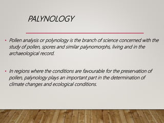 PALYNOLOGY
• Pollen analysis or polynology is the branch of science concerned with the
study of pollen, spores and similar palynomorphs, living and in the
archaeological record.
• In regions where the conditions are favourable for the preservation of
pollen, palynology plays an important part in the determination of
climate changes and ecological conditions.
 